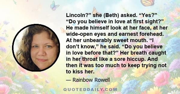 Lincoln?” she (Beth) asked. “Yes?” “Do you believe in love at first sight?” He made himself look at her face, at her wide-open eyes and earnest forehead. At her unbearably sweet mouth. “I don’t know,” he said. “Do you