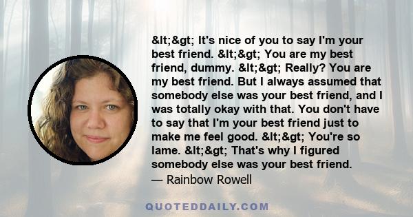 <> It's nice of you to say I'm your best friend. <> You are my best friend, dummy. <> Really? You are my best friend. But I always assumed that somebody else was your best friend, and I was totally