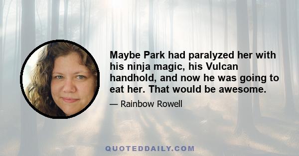 Maybe Park had paralyzed her with his ninja magic, his Vulcan handhold, and now he was going to eat her. That would be awesome.