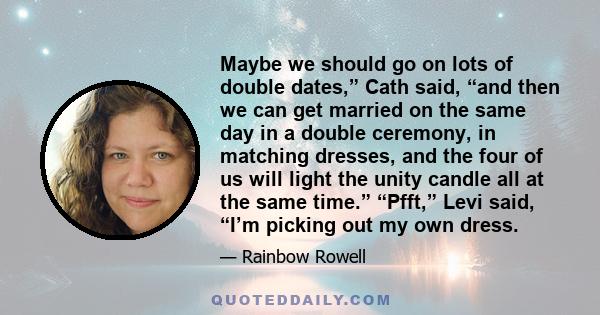 Maybe we should go on lots of double dates,” Cath said, “and then we can get married on the same day in a double ceremony, in matching dresses, and the four of us will light the unity candle all at the same time.”