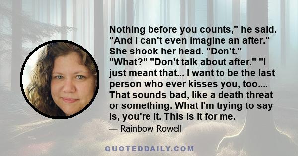 Nothing before you counts, he said. And I can't even imagine an after. She shook her head. Don't. What? Don't talk about after. I just meant that... I want to be the last person who ever kisses you, too.... That sounds