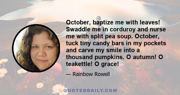 October, baptize me with leaves! Swaddle me in corduroy and nurse me with split pea soup. October, tuck tiny candy bars in my pockets and carve my smile into a thousand pumpkins. O autumn! O teakettle! O grace!