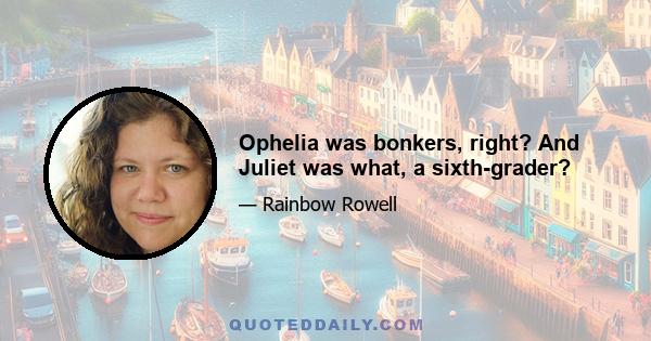 Ophelia was bonkers, right? And Juliet was what, a sixth-grader?