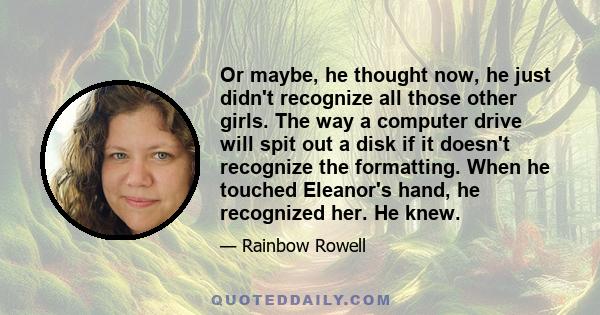 Or maybe, he thought now, he just didn't recognize all those other girls. The way a computer drive will spit out a disk if it doesn't recognize the formatting. When he touched Eleanor's hand, he recognized her. He knew.