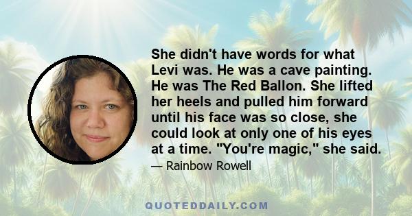 She didn't have words for what Levi was. He was a cave painting. He was The Red Ballon. She lifted her heels and pulled him forward until his face was so close, she could look at only one of his eyes at a time. You're