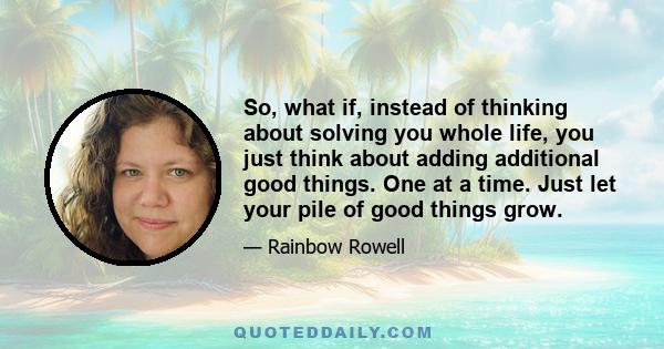 So, what if, instead of thinking about solving you whole life, you just think about adding additional good things. One at a time. Just let your pile of good things grow.