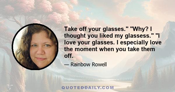 Take off your glasses. Why? I thought you liked my glassess. I love your glasses. I especially love the moment when you take them off.