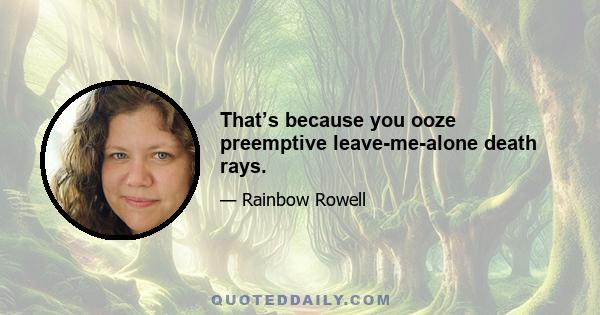 That’s because you ooze preemptive leave-me-alone death rays.