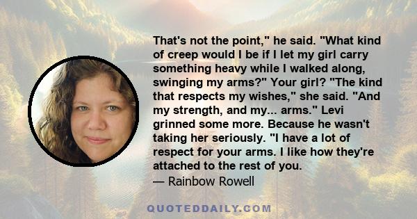 That's not the point, he said. What kind of creep would I be if I let my girl carry something heavy while I walked along, swinging my arms? Your girl? The kind that respects my wishes, she said. And my strength, and