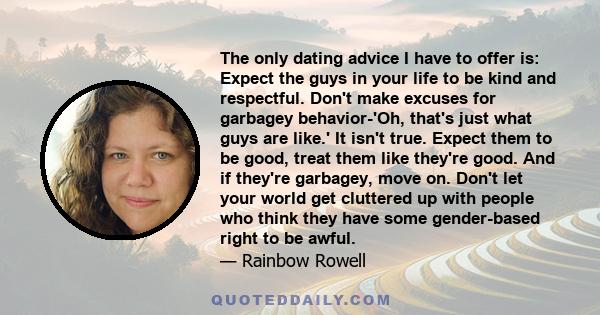 The only dating advice I have to offer is: Expect the guys in your life to be kind and respectful. Don't make excuses for garbagey behavior-'Oh, that's just what guys are like.' It isn't true. Expect them to be good,