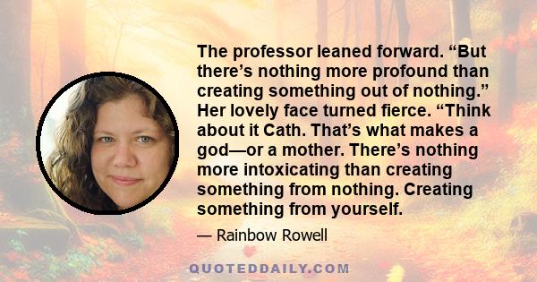 The professor leaned forward. “But there’s nothing more profound than creating something out of nothing.” Her lovely face turned fierce. “Think about it Cath. That’s what makes a god—or a mother. There’s nothing more