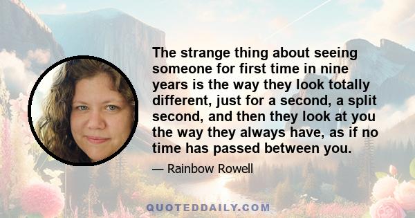 The strange thing about seeing someone for first time in nine years is the way they look totally different, just for a second, a split second, and then they look at you the way they always have, as if no time has passed 