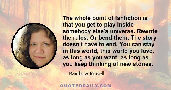 The whole point of fanfiction is that you get to play inside somebody else's universe. Rewrite the rules. Or bend them. The story doesn't have to end. You can stay in this world, this world you love, as long as you