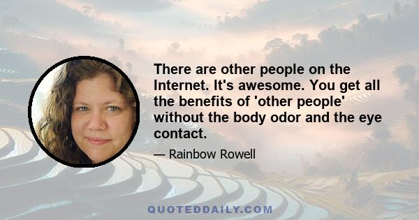 There are other people on the Internet. It's awesome. You get all the benefits of 'other people' without the body odor and the eye contact.