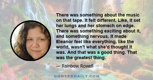 There was something about the music on that tape. It felt different. Like, it set her lungs and her stomach on edge. There was something exciting about it, and something nervous. It made Eleanor feel like everything,