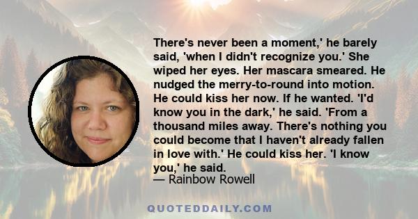 There's never been a moment,' he barely said, 'when I didn't recognize you.' She wiped her eyes. Her mascara smeared. He nudged the merry-to-round into motion. He could kiss her now. If he wanted. 'I'd know you in the