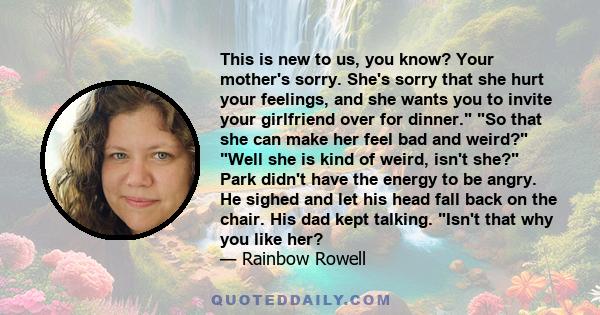 This is new to us, you know? Your mother's sorry. She's sorry that she hurt your feelings, and she wants you to invite your girlfriend over for dinner. So that she can make her feel bad and weird? Well she is kind of