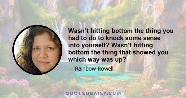 Wasn’t hitting bottom the thing you had to do to knock some sense into yourself? Wasn’t hitting bottom the thing that showed you which way was up?