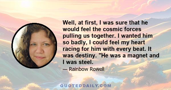 Well, at first, I was sure that he would feel the cosmic forces pulling us together. I wanted him so badly, I could feel my heart racing for him with every beat. It was destiny. He was a magnet and I was steel.