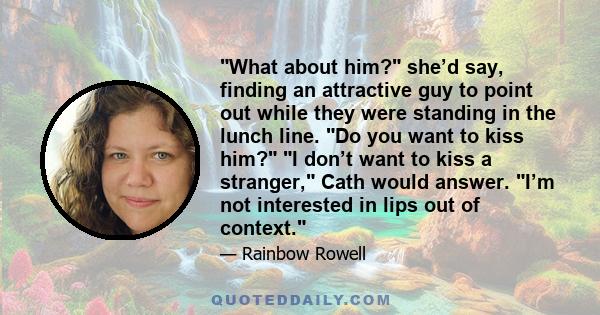 What about him? she’d say, finding an attractive guy to point out while they were standing in the lunch line. Do you want to kiss him? I don’t want to kiss a stranger, Cath would answer. I’m not interested in lips out