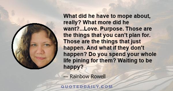 What did he have to mope about, really? What more did he want?...Love. Purpose. Those are the things that you can't plan for. Those are the things that just happen. And what if they don't happen? Do you spend your whole 