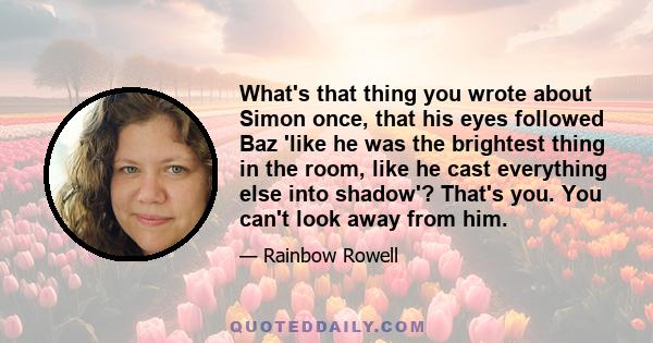 What's that thing you wrote about Simon once, that his eyes followed Baz 'like he was the brightest thing in the room, like he cast everything else into shadow'? That's you. You can't look away from him.