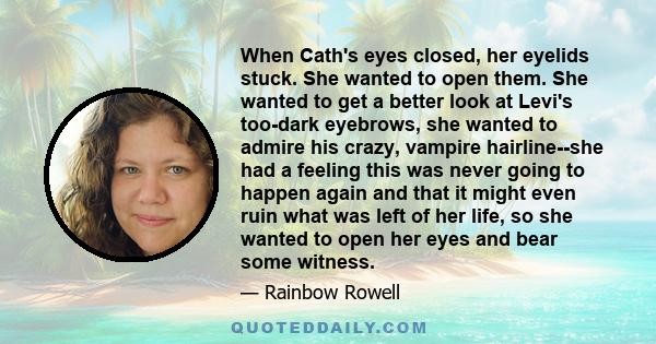 When Cath's eyes closed, her eyelids stuck. She wanted to open them. She wanted to get a better look at Levi's too-dark eyebrows, she wanted to admire his crazy, vampire hairline--she had a feeling this was never going