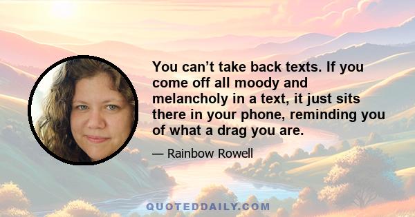 You can’t take back texts. If you come off all moody and melancholy in a text, it just sits there in your phone, reminding you of what a drag you are.