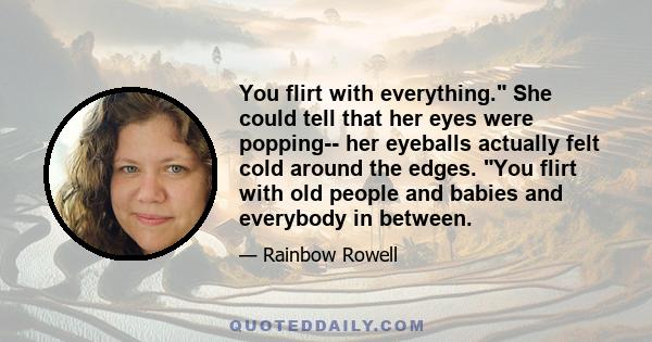 You flirt with everything. She could tell that her eyes were popping-- her eyeballs actually felt cold around the edges. You flirt with old people and babies and everybody in between.