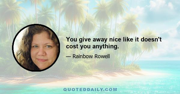 You give away nice like it doesn't cost you anything.