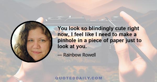 You look so blindingly cute right now, I feel like I need to make a pinhole in a piece of paper just to look at you.