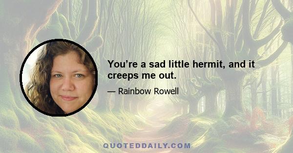 You’re a sad little hermit, and it creeps me out.