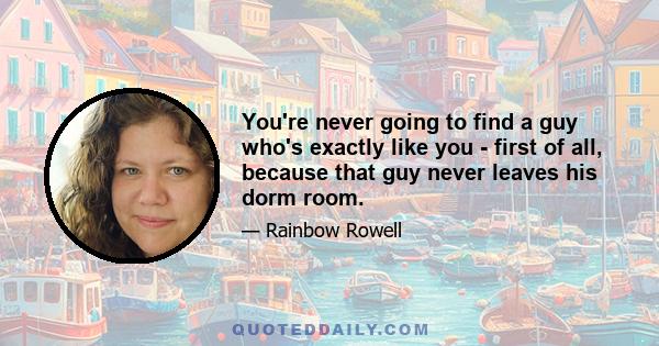 You're never going to find a guy who's exactly like you - first of all, because that guy never leaves his dorm room.