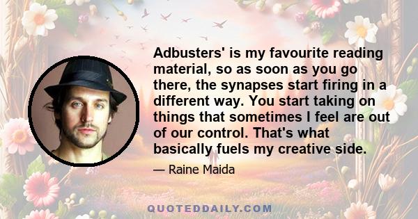 Adbusters' is my favourite reading material, so as soon as you go there, the synapses start firing in a different way. You start taking on things that sometimes I feel are out of our control. That's what basically fuels 