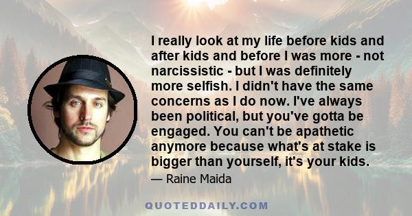 I really look at my life before kids and after kids and before I was more - not narcissistic - but I was definitely more selfish. I didn't have the same concerns as I do now. I've always been political, but you've gotta 