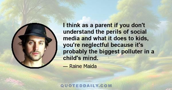 I think as a parent if you don't understand the perils of social media and what it does to kids, you're neglectful because it's probably the biggest polluter in a child's mind.