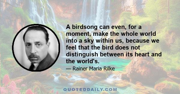 A birdsong can even, for a moment, make the whole world into a sky within us, because we feel that the bird does not distinguish between its heart and the world's.