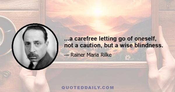 ...a carefree letting go of oneself, not a caution, but a wise blindness.