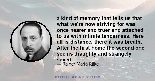 a kind of memory that tells us that what we're now striving for was once nearer and truer and attached to us with infinite tenderness. Here all is distance, there it was breath. After the first home the second one seems 