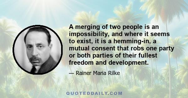 A merging of two people is an impossibility, and where it seems to exist, it is a hemming-in, a mutual consent that robs one party or both parties of their fullest freedom and development.