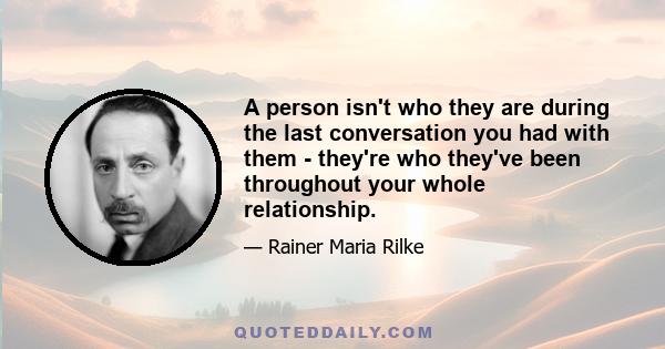 A person isn't who they are during the last conversation you had with them - they're who they've been throughout your whole relationship.