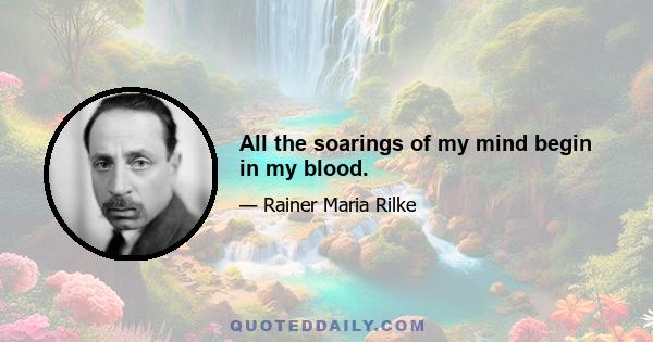 All the soarings of my mind begin in my blood.