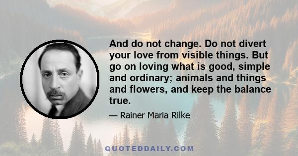 And do not change. Do not divert your love from visible things. But go on loving what is good, simple and ordinary; animals and things and flowers, and keep the balance true.