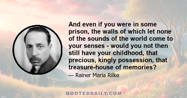 And even if you were in some prison, the walls of which let none of the sounds of the world come to your senses - would you not then still have your childhood, that precious, kingly possession, that treasure-house of