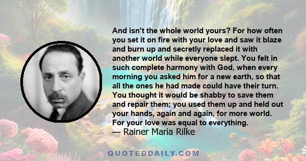 And isn't the whole world yours? For how often you set it on fire with your love and saw it blaze and burn up and secretly replaced it with another world while everyone slept. You felt in such complete harmony with God, 