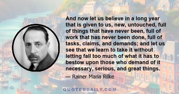 And now let us believe in a long year that is given to us, new, untouched, full of things that have never been, full of work that has never been done, full of tasks, claims, and demands; and let us see that we learn to