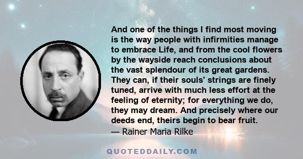 And one of the things I find most moving is the way people with infirmities manage to embrace Life, and from the cool flowers by the wayside reach conclusions about the vast splendour of its great gardens. They can, if