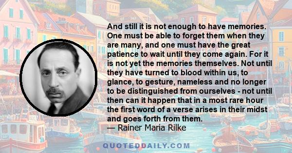 And still it is not enough to have memories. One must be able to forget them when they are many, and one must have the great patience to wait until they come again. For it is not yet the memories themselves. Not until