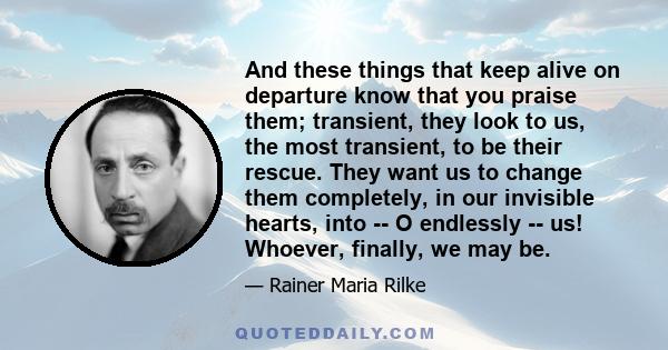 And these things that keep alive on departure know that you praise them; transient, they look to us, the most transient, to be their rescue. They want us to change them completely, in our invisible hearts, into -- O