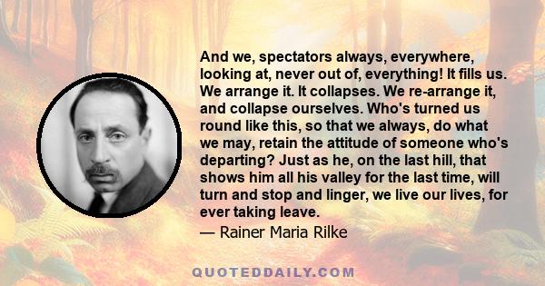 And we, spectators always, everywhere, looking at, never out of, everything! It fills us. We arrange it. It collapses. We re-arrange it, and collapse ourselves. Who's turned us round like this, so that we always, do